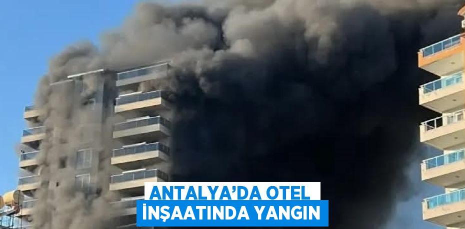 ANTALYA’DA OTEL İNŞAATINDA YANGIN