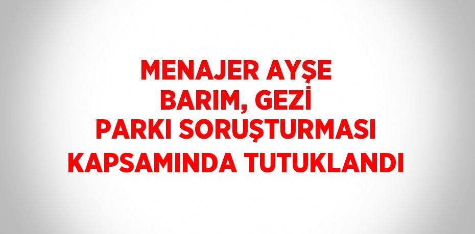 MENAJER AYŞE BARIM, GEZİ PARKI SORUŞTURMASI KAPSAMINDA TUTUKLANDI