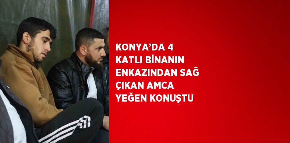 KONYA’DA 4 KATLI BİNANIN ENKAZINDAN SAĞ ÇIKAN AMCA YEĞEN KONUŞTU