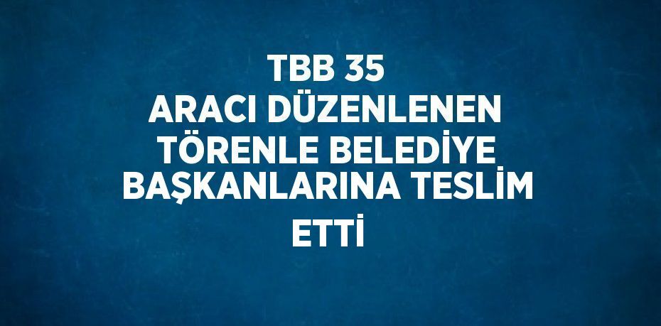 TBB 35 ARACI DÜZENLENEN TÖRENLE BELEDİYE BAŞKANLARINA TESLİM ETTİ