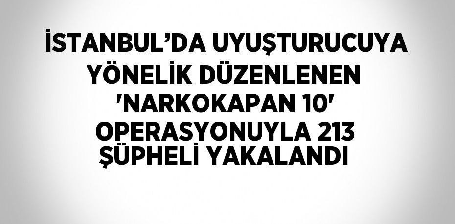 İSTANBUL’DA UYUŞTURUCUYA YÖNELİK DÜZENLENEN 'NARKOKAPAN 10' OPERASYONUYLA 213 ŞÜPHELİ YAKALANDI