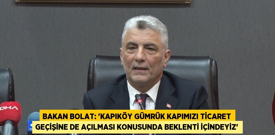 BAKAN BOLAT: 'KAPIKÖY GÜMRÜK KAPIMIZI TİCARET GEÇİŞİNE DE AÇILMASI KONUSUNDA BEKLENTİ İÇİNDEYİZ'