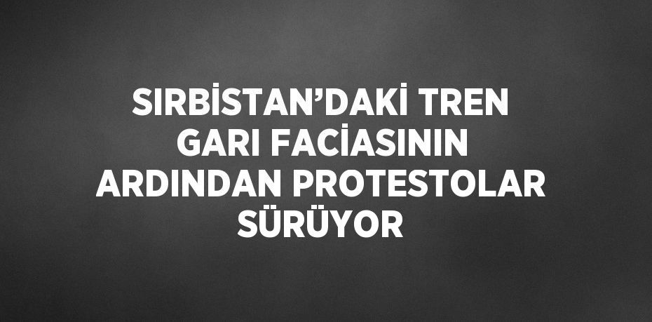 SIRBİSTAN’DAKİ TREN GARI FACİASININ ARDINDAN PROTESTOLAR SÜRÜYOR