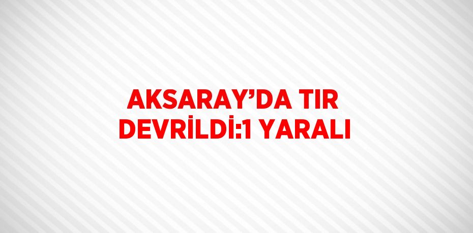 AKSARAY’DA TIR DEVRİLDİ:1 YARALI