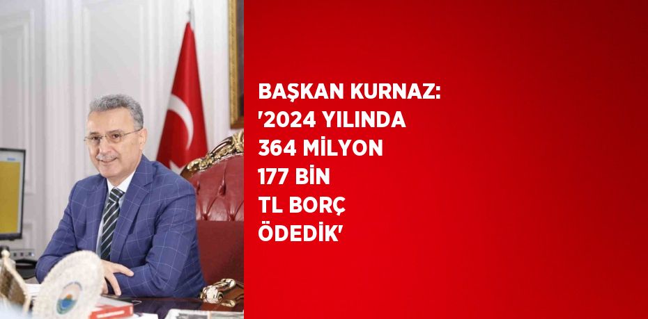 BAŞKAN KURNAZ: '2024 YILINDA 364 MİLYON 177 BİN TL BORÇ ÖDEDİK'