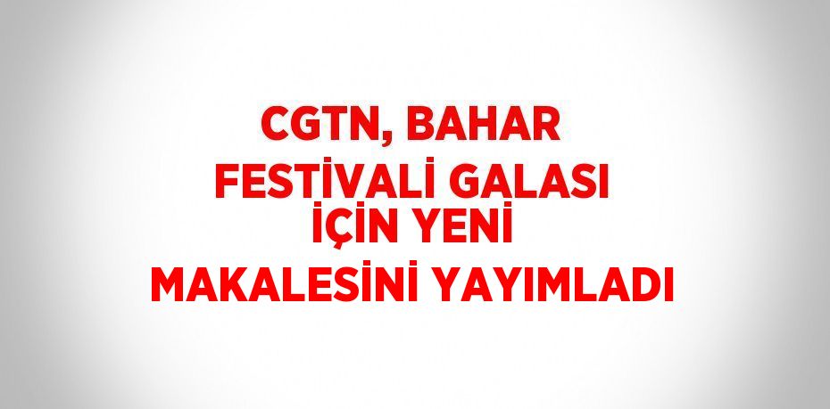 CGTN, BAHAR FESTİVALİ GALASI İÇİN YENİ MAKALESİNİ YAYIMLADI