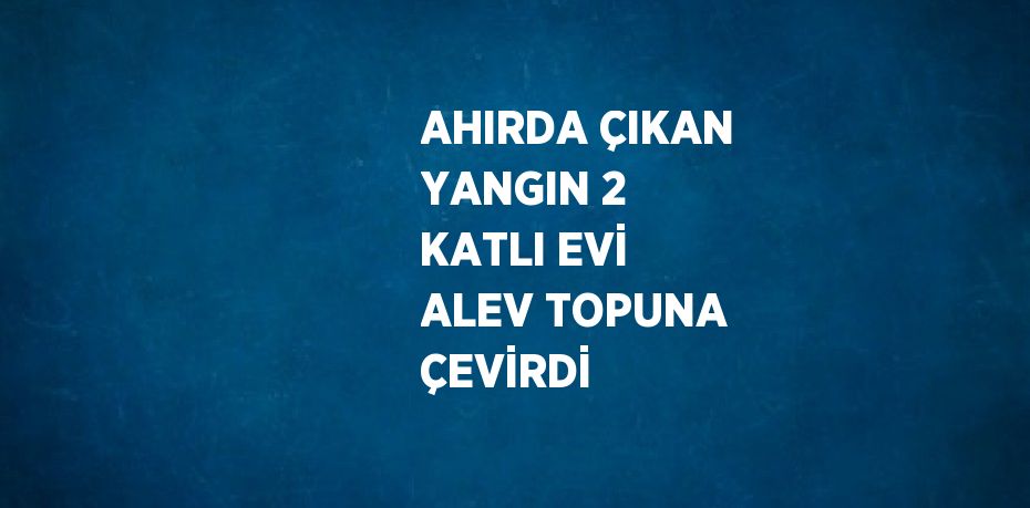 AHIRDA ÇIKAN YANGIN 2 KATLI EVİ ALEV TOPUNA ÇEVİRDİ