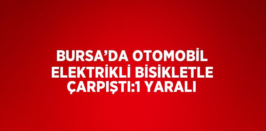 BURSA’DA OTOMOBİL ELEKTRİKLİ BİSİKLETLE ÇARPIŞTI:1 YARALI