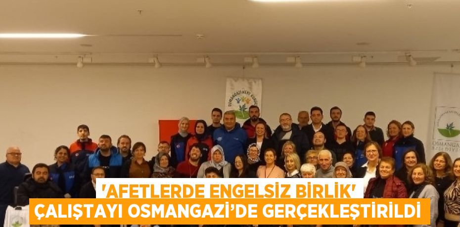 'AFETLERDE ENGELSİZ BİRLİK' ÇALIŞTAYI OSMANGAZİ’DE GERÇEKLEŞTİRİLDİ