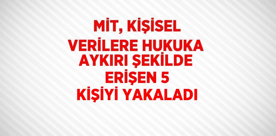 MİT, KİŞİSEL VERİLERE HUKUKA AYKIRI ŞEKİLDE ERİŞEN 5 KİŞİYİ YAKALADI