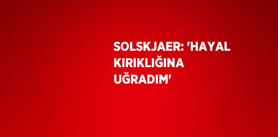 SOLSKJAER: 'HAYAL KIRIKLIĞINA UĞRADIM'