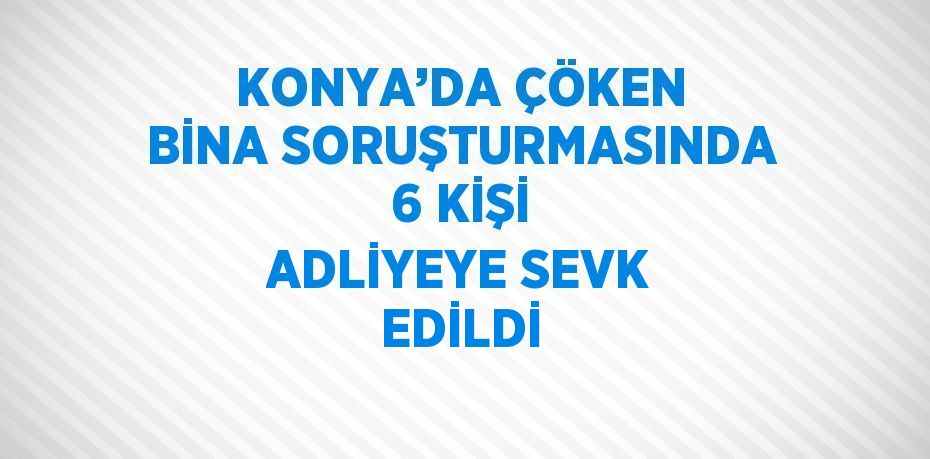 KONYA’DA ÇÖKEN BİNA SORUŞTURMASINDA 6 KİŞİ ADLİYEYE SEVK EDİLDİ