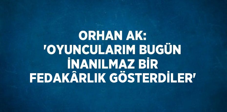 ORHAN AK: 'OYUNCULARIM BUGÜN İNANILMAZ BİR FEDAKÂRLIK GÖSTERDİLER'