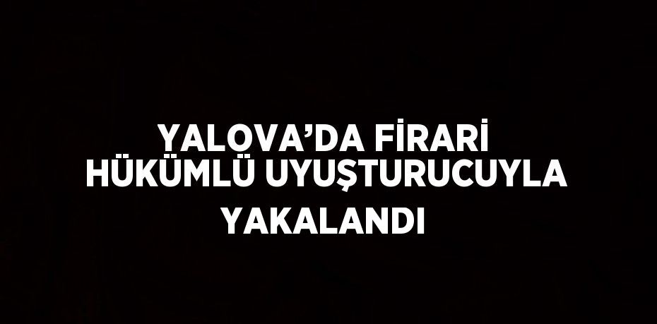 YALOVA’DA FİRARİ HÜKÜMLÜ UYUŞTURUCUYLA YAKALANDI