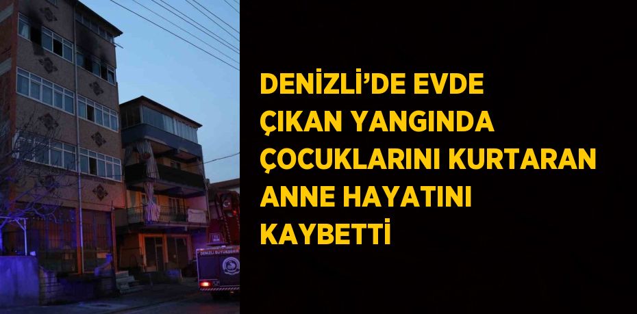 DENİZLİ’DE EVDE ÇIKAN YANGINDA ÇOCUKLARINI KURTARAN ANNE HAYATINI KAYBETTİ