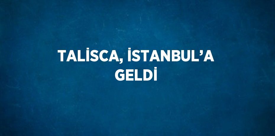 TALİSCA, İSTANBUL’A GELDİ