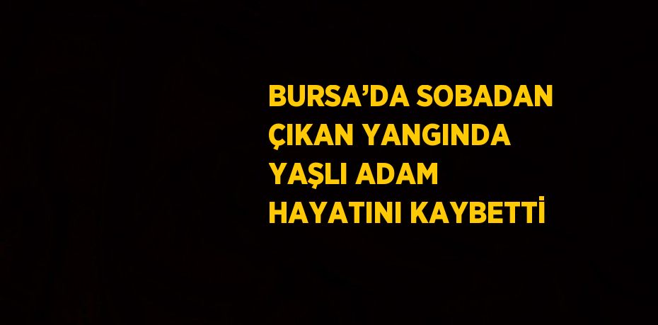 BURSA’DA SOBADAN ÇIKAN YANGINDA YAŞLI ADAM HAYATINI KAYBETTİ