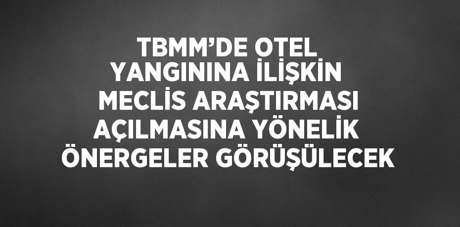 TBMM’DE OTEL YANGININA İLİŞKİN MECLİS ARAŞTIRMASI AÇILMASINA YÖNELİK ÖNERGELER GÖRÜŞÜLECEK