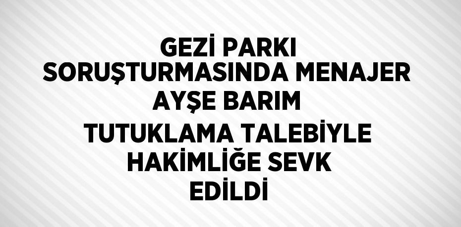 GEZİ PARKI SORUŞTURMASINDA MENAJER AYŞE BARIM TUTUKLAMA TALEBİYLE HAKİMLİĞE SEVK EDİLDİ