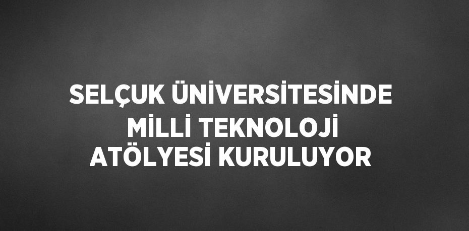 SELÇUK ÜNİVERSİTESİNDE MİLLİ TEKNOLOJİ ATÖLYESİ KURULUYOR