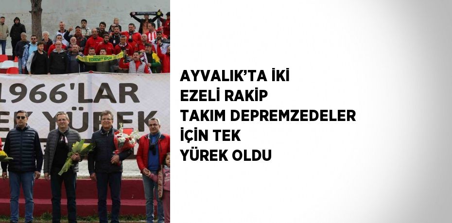 AYVALIK’TA İKİ EZELİ RAKİP TAKIM DEPREMZEDELER İÇİN TEK YÜREK OLDU