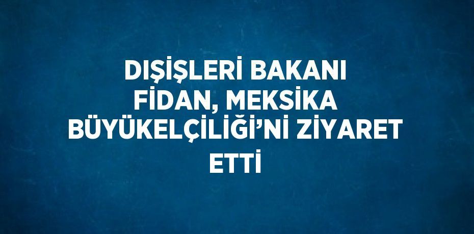 DIŞİŞLERİ BAKANI FİDAN, MEKSİKA BÜYÜKELÇİLİĞİ’Nİ ZİYARET ETTİ