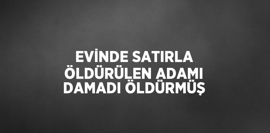 EVİNDE SATIRLA ÖLDÜRÜLEN ADAMI DAMADI ÖLDÜRMÜŞ