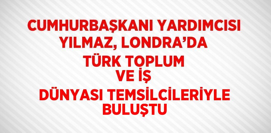 CUMHURBAŞKANI YARDIMCISI YILMAZ, LONDRA’DA TÜRK TOPLUM VE İŞ DÜNYASI TEMSİLCİLERİYLE BULUŞTU