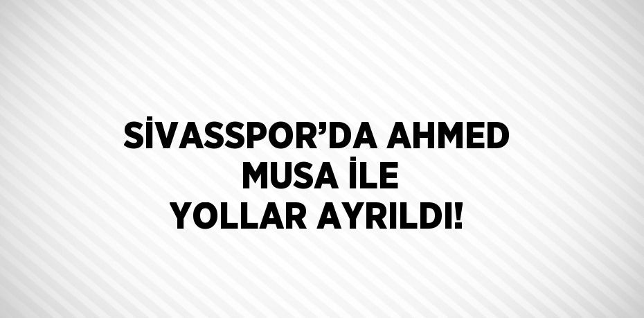 SİVASSPOR’DA AHMED MUSA İLE YOLLAR AYRILDI!