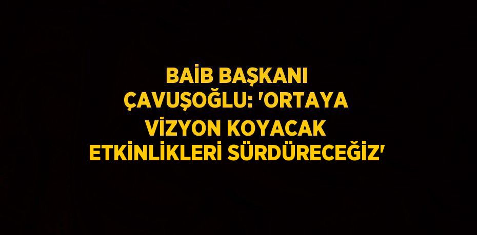 BAİB BAŞKANI ÇAVUŞOĞLU: 'ORTAYA VİZYON KOYACAK ETKİNLİKLERİ SÜRDÜRECEĞİZ'