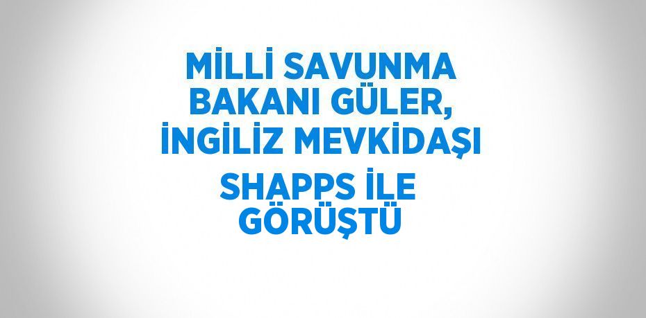 MİLLİ SAVUNMA BAKANI GÜLER, İNGİLİZ MEVKİDAŞI SHAPPS İLE GÖRÜŞTÜ