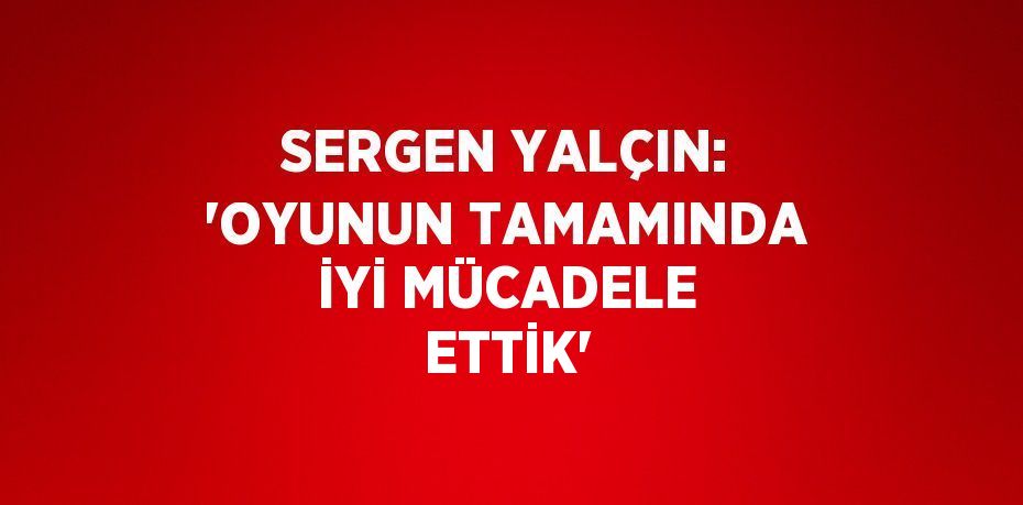 SERGEN YALÇIN: 'OYUNUN TAMAMINDA İYİ MÜCADELE ETTİK'