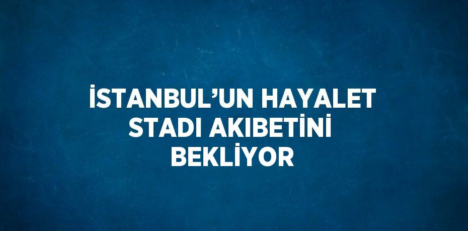 İSTANBUL’UN HAYALET STADI AKIBETİNİ BEKLİYOR