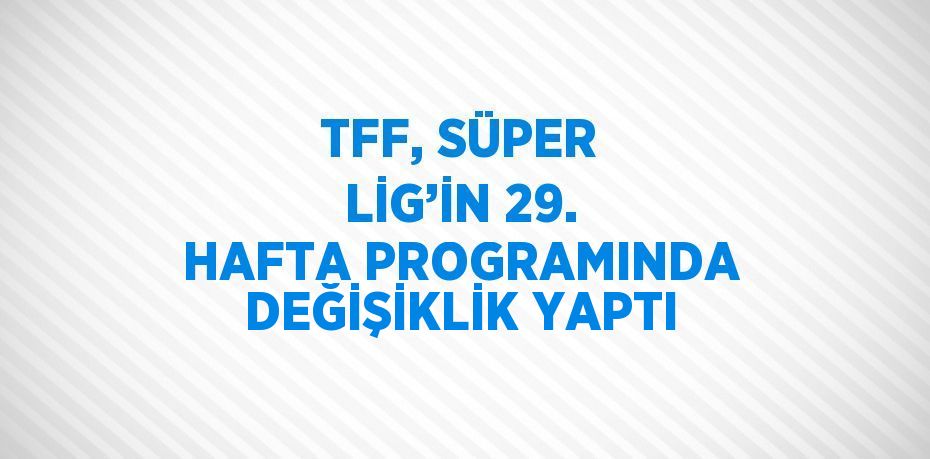 TFF, SÜPER LİG’İN 29. HAFTA PROGRAMINDA DEĞİŞİKLİK YAPTI