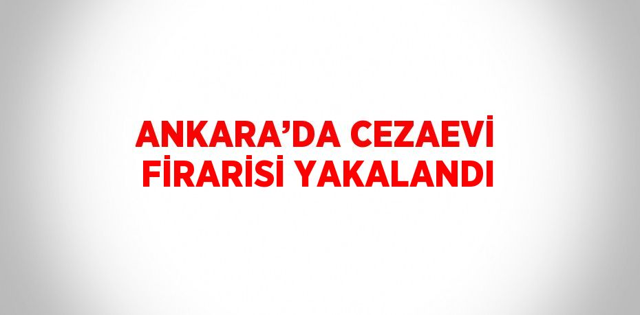 ANKARA’DA CEZAEVİ FİRARİSİ YAKALANDI