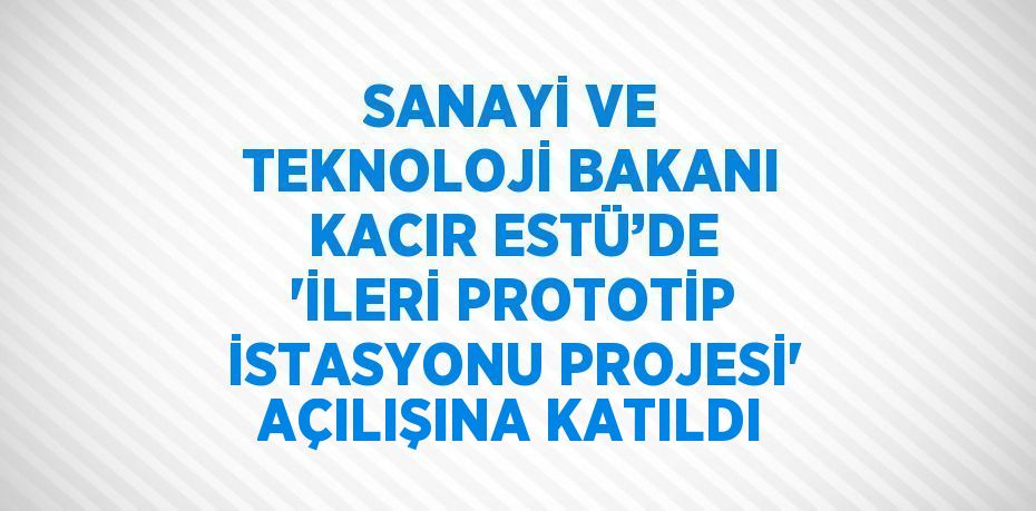 SANAYİ VE TEKNOLOJİ BAKANI KACIR ESTÜ’DE 'İLERİ PROTOTİP İSTASYONU PROJESİ' AÇILIŞINA KATILDI