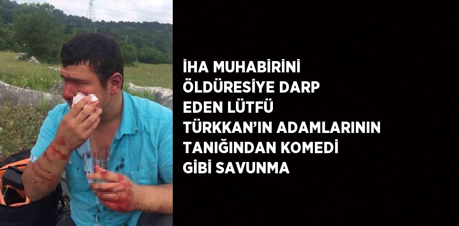 İHA MUHABİRİNİ ÖLDÜRESİYE DARP EDEN LÜTFÜ TÜRKKAN’IN ADAMLARININ TANIĞINDAN KOMEDİ GİBİ SAVUNMA