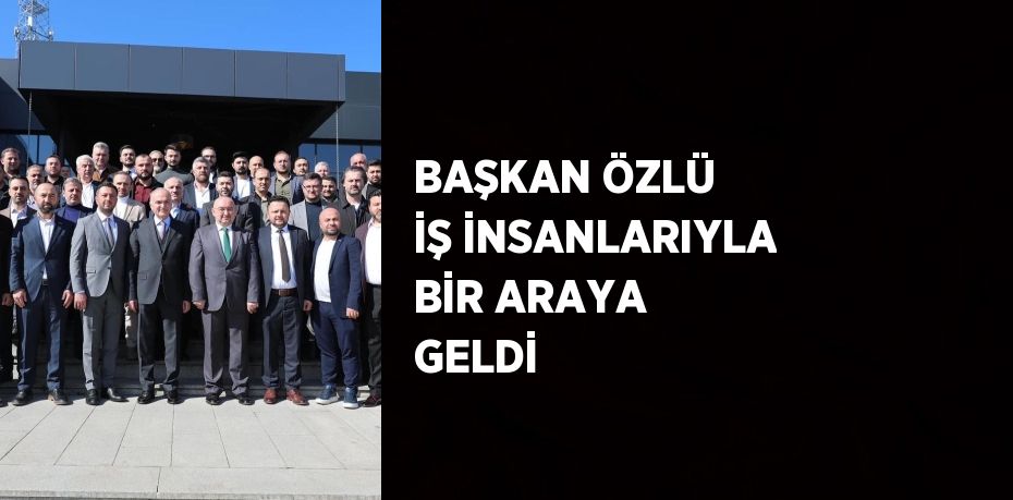 BAŞKAN ÖZLÜ İŞ İNSANLARIYLA BİR ARAYA GELDİ