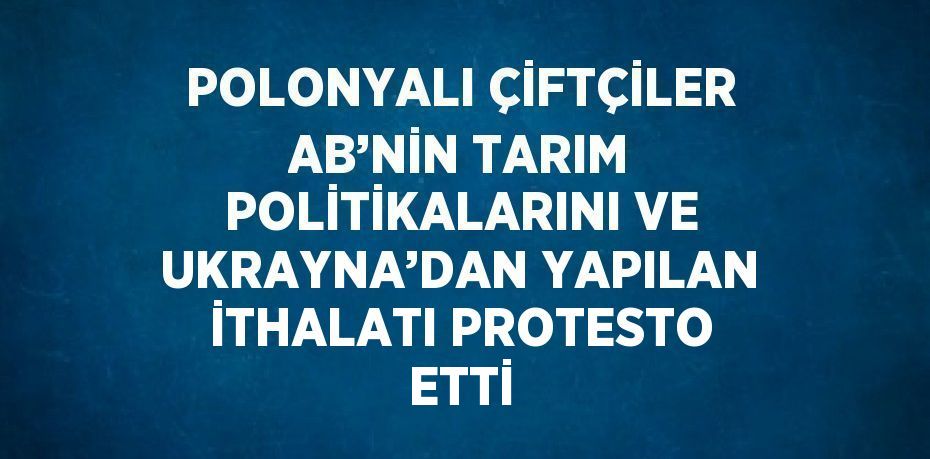 POLONYALI ÇİFTÇİLER AB’NİN TARIM POLİTİKALARINI VE UKRAYNA’DAN YAPILAN İTHALATI PROTESTO ETTİ