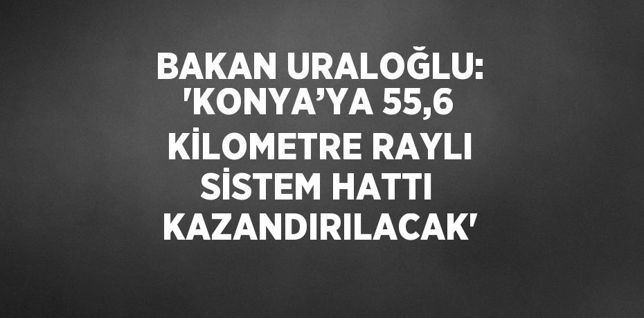 BAKAN URALOĞLU: 'KONYA’YA 55,6 KİLOMETRE RAYLI SİSTEM HATTI KAZANDIRILACAK'