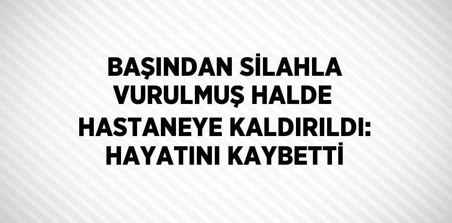 BAŞINDAN SİLAHLA VURULMUŞ HALDE HASTANEYE KALDIRILDI: HAYATINI KAYBETTİ