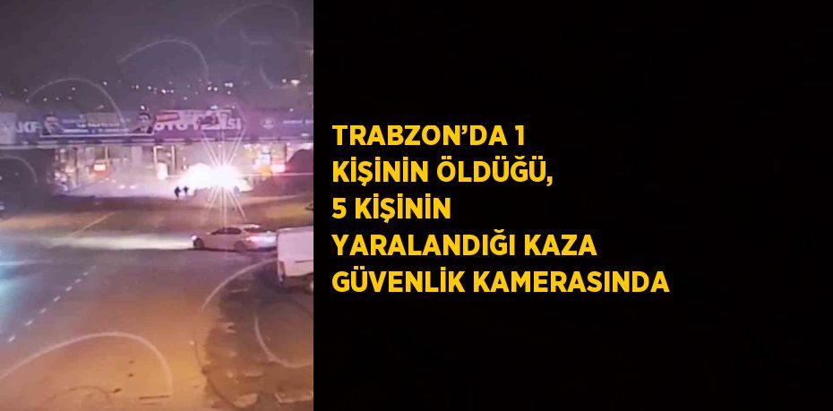 TRABZON’DA 1 KİŞİNİN ÖLDÜĞÜ, 5 KİŞİNİN YARALANDIĞI KAZA GÜVENLİK KAMERASINDA