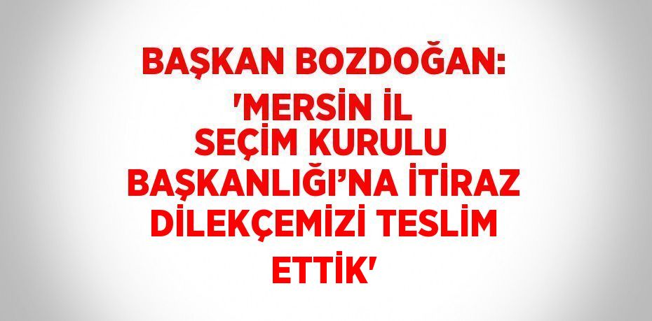 BAŞKAN BOZDOĞAN: 'MERSİN İL SEÇİM KURULU BAŞKANLIĞI’NA İTİRAZ DİLEKÇEMİZİ TESLİM ETTİK'