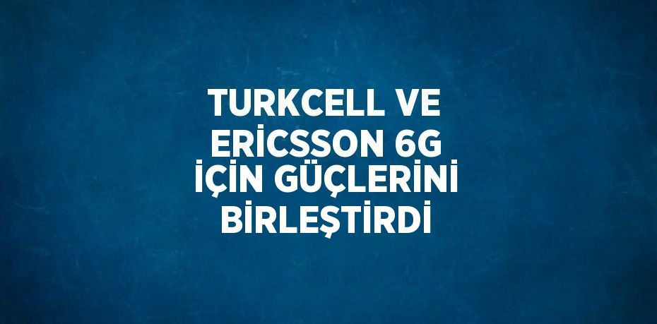 TURKCELL VE ERİCSSON 6G İÇİN GÜÇLERİNİ BİRLEŞTİRDİ