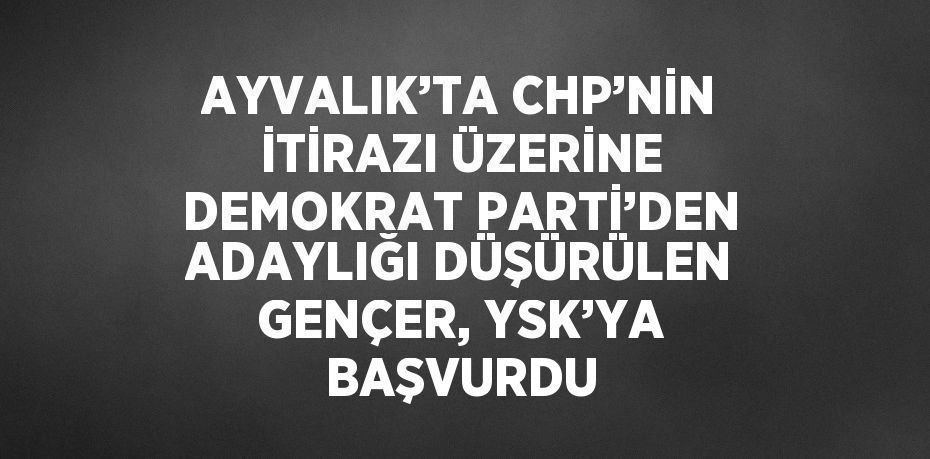 AYVALIK’TA CHP’NİN İTİRAZI ÜZERİNE DEMOKRAT PARTİ’DEN ADAYLIĞI DÜŞÜRÜLEN GENÇER, YSK’YA BAŞVURDU