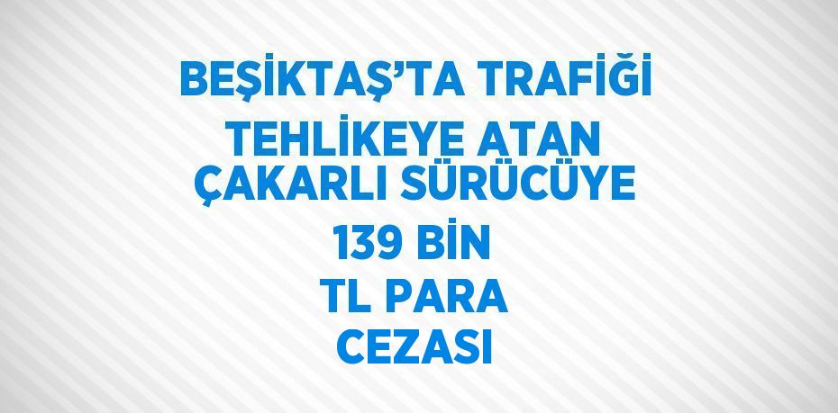 BEŞİKTAŞ’TA TRAFİĞİ TEHLİKEYE ATAN ÇAKARLI SÜRÜCÜYE 139 BİN TL PARA CEZASI