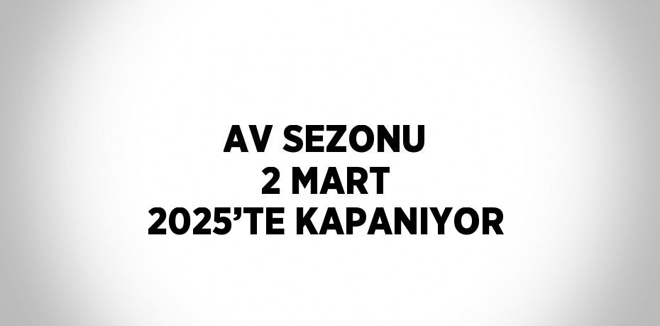 AV SEZONU 2 MART 2025’TE KAPANIYOR