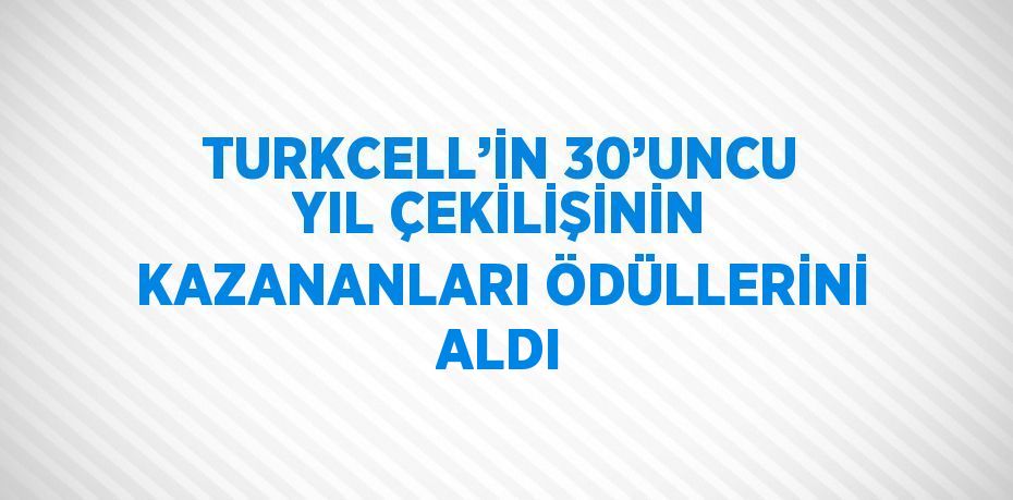 TURKCELL’İN 30’UNCU YIL ÇEKİLİŞİNİN KAZANANLARI ÖDÜLLERİNİ ALDI