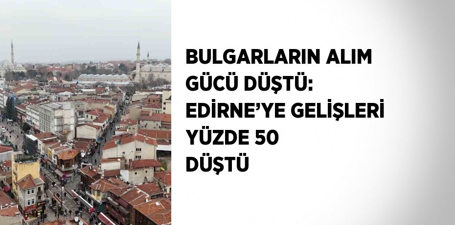 BULGARLARIN ALIM GÜCÜ DÜŞTÜ: EDİRNE’YE GELİŞLERİ YÜZDE 50 DÜŞTÜ