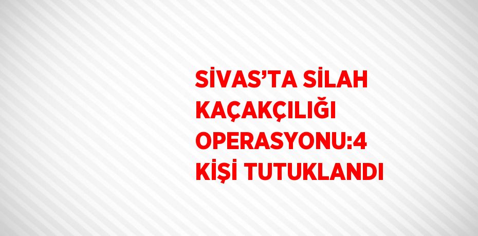 SİVAS’TA SİLAH KAÇAKÇILIĞI OPERASYONU:4 KİŞİ TUTUKLANDI